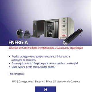 ENERGIA
06
SoluçõesdeContinuidadeEnergéticaparaasuacasaouorganização
• Precisaprotegeroseuequipamentoelectrónicocontra
oscilaçõesdecorrente?
• Oseuequipamentonãopodepararcomasquebrasdeenergia?
• Querevitaraperdacompletadosdados?
Faleconnosco!
UPS|Carregadores|Baterias|Pilhas|ProtectoresdeCorrente
 