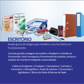 UmadasgrandesvantagensdeescolheraShoptechéaGestãode
Encomendas.Assimconseguiráofornecimentodeprodutos,serviçose
soluçõesdeumaformaintegradaepersonalizada.
Cadernos&Agendas|Envelopes|Calculadoras|Carimbos|
Correctores|Esferográficas|Pastas&Arquivos|Consumíveis|
Agrafadores|BlocosdeNotas&ResmasdePapel
AmplagamadeartigosquemantêmoseuEscritórioem
Funcionamento
ESCRITÓRIO
 