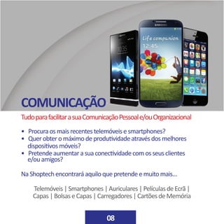 COMUNICAÇÃO
08
TudoparafacilitarasuaComunicaçãoPessoale/ouOrganizacional
• Procuraosmaisrecentestelemóveisesmartphones?
• Querobteromáximodeprodutividadeatravésdosmelhores 		
dispositivosmóveis?
• Pretendeaumentarasuaconectividadecomosseusclientes		
e/ouamigos?
NaShoptechencontraráaquiloquepretendeemuitomais…
Telemóveis|Smartphones|Auriculares|PelículasdeEcrã|
Capas|BolsaseCapas|Carregadores|CartõesdeMemória
 