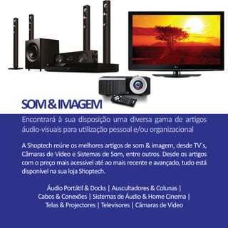 SOM&IMAGEM
Encontrará à sua disposição uma diversa gama de artigos
áudio-visuaisparautilizaçãopessoale/ouorganizacional
A Shoptech reúne os melhores artigos de som & imagem, desde TV`s,
Câmaras de Vídeo e Sistemas de Som, entre outros. Desde os artigos
com o preço mais acessível até ao mais recente e avançado, tudo está
disponívelnasualojaShoptech.
ÁudioPortátil&Docks|Auscultadores&Colunas|
Cabos&Conexões|SistemasdeÁudio&HomeCinema|
Telas&Projectores|Televisores|CâmarasdeVídeo
 