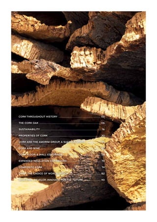 CORK THROUGHOUT HISTORY .................................................................................... 02
THE CORK OAK .......................................................................................................................... 06
SUSTAINABILITY ......................................................................................................................... 16
PROPERTIES OF CORK ........................................................................................................ 30
CORK AND THE AMORIM GROUP, A SUCCESS STORY ............................... 36
CORK AND WINE ....................................................................................................................... 42
CORK FLOOR & WALL COVERINGS ........................................................................... 58
EXPANDED INSULATION CORKBOARD ................................................................... 70
COMPOSITE CORK ................................................................................................................... 74
CORK, THE CHOICE OF WORLD DESIGN ............................................................... 82
RESEARCH, DEVELOP, INNOVATE FOR THE FUTURE ................................. 90
 