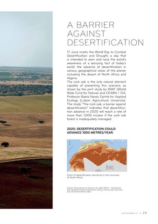 S U S TA I N A B I L I T Y | 2 5
Chart of desertification sensitivity in the countries
of North Africa
17 June marks the World Day to Combat
Desertification and Drought, a day that
is intended to warn and raise the world’s
awareness of a worrying fact of today’s
world: the advance of desertification in
various geographical areas of the planet,
including the desert of North Africa and
Algeria.
The cork oak is the only natural element
capable of preventing this scenario, as
shown by the joint study by WWF (World
Wide Fund for Nature) and CEABN / ISA,
Professor Baeta Neves Centre for Applied
Ecology (Lisbon Agricultural University).
The study “The cork oak, a barrier against
desertification” indicates that desertifica-
tion advance in 2020 will reach a rate of
more than 1,000 m/year if the cork oak
forest is inadequately managed.
2020: DESERTIFICATION COULD
ADVANCE 1000 METRES/YEAR.
A BARRIER
AGAINST
DESERTIFICATION
Source: Observatoire du Sahara et du Sahel (OSS) – international
and intergovernmental organisation acting in the dry arid, semi-arid
and sub-humid African areas.
 