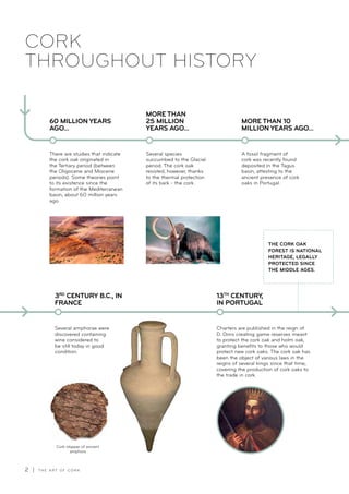 2 | T H E A R T O F C O R K
CORK
THROUGHOUT HISTORY
There are studies that indicate
the cork oak originated in
the Tertiary period (between
the Oligocene and Miocene
periods). Some theories point
to its existence since the
formation of the Mediterranean
basin, about 60 million years
ago.
60 MILLION YEARS
AGO...
Several species
succumbed to the Glacial
period. The cork oak
resisted, however, thanks
to the thermal protection
of its bark - the cork.
A fossil fragment of
cork was recently found
deposited in the Tagus
basin, attesting to the
ancient presence of cork
oaks in Portugal.
MORE THAN
25 MILLION
YEARS AGO...
MORE THAN 10
MILLION YEARS AGO...
Several amphorae were
discovered containing
wine considered to
be still today in good
condition.
3RD
CENTURY B.C., IN
FRANCE
13TH
CENTURY,
IN PORTUGAL
Cork stopper of ancient
amphora
Charters are published in the reign of
D. Dinis creating game reserves meant
to protect the cork oak and holm oak,
granting benefits to those who would
protect new cork oaks. The cork oak has
been the object of various laws in the
reigns of several kings since that time,
covering the production of cork oaks to
the trade in cork.
THE CORK OAK
FOREST IS NATIONAL
HERITAGE, LEGALLY
PROTECTED SINCE
THE MIDDLE AGES.
 