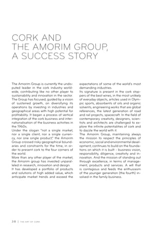3 8 | T H E A R T O F C O R K
CORK AND
THE AMORIM GROUP,
A SUCCESS STORY
The Amorim Group is currently the undis-
puted leader in the cork industry world-
wide, contributing like no other player to
sustainability and innovation in the sector.
The Group has focused, guided by a vision
of sustained growth, on diversifying its
operations by investing in industries and
geographical areas with high potential for
profitability. It began a process of vertical
integration of the cork business and inter-
nationalisation of the business activities in
the 1960s.
Under the slogan “not a single market,
nor a single client, nor a single curren-
cy, nor one single product,” the Amorim
Group crossed risky geographical bound-
aries and constraints for the time, in or-
der to present cork to the four corners of
the world.
More than any other player of the market,
the Amorim group has invested unparal-
leled in research, innovation and design.
It has developed a portfolio of products
and solutions of high added value, which
anticipate market trends and exceed the
expectations of some of the world’s most
demanding industries.
Its signature is present in the cork stop-
pers of the best wines, in the most unlikely
of everyday objects, articles used in Olym-
pic sports, absorbents of oils and organic
solvents, engineering works that are global
references, the latest generation of road
and rail projects, spacecraft. In the field of
contemporary creativity, designers, scien-
tists and architects are challenged to ex-
plore the infinite potentialities of cork and
to dazzle the world with it.
The Amorim Group, maintaining always
the mission to respect the principles of
economic, social and environmental devel-
opment, continues to build on the founda-
tions on which it is built - business vision,
responsibility, diligence, creativity and in-
novation. And the mission of standing out
through excellence, in terms of manage-
ment, products and services. A will that
is contagious and feeds the enthusiasm
of the younger generation (the fourth) in-
volved in the family business.
 