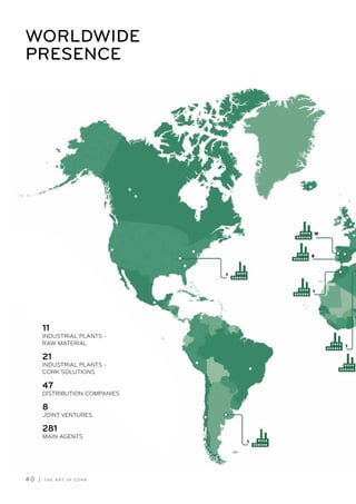 4 0 | T H E A R T O F C O R K
WORLDWIDE
PRESENCE
11
INDUSTRIAL PLANTS -
RAW MATERIAL
21
INDUSTRIAL PLANTS -
CORK SOLUTIONS
47
DISTRIBUTION COMPANIES
8
JOINT VENTURES
281
MAIN AGENTS
 