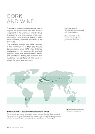 4 4 | T H E A R T O F C O R K
The cork stopper is the only closure able to
respect the evolution of wine and the de-
velopment of its splendour after bottling.
It is also the only one capable of combin-
ing tradition, sustainability and high tech-
nical expertise, whatever the drink to be
preserved.
The Amorim Group has been involved
in this communion of Man and Nature,
Cork and Wine since 1870, when it started
manufacturing cork stoppers for the wine
industry. Today, the Amorim brand has its
own worldwide distribution network that
markets a vast portfolio with the ideal so-
lutions for every wine segment.
CORK
AND WINE
4 MILLION HECTARES OF VINEYARDS WORLDWIDE
The vineyards are mainly distributed across southern Europe, East Asia and
the Americas. In several geographical areas, the growing of grapes coincides
with the cork oak forest, i.e. vines and cork cohabiting at their origin!
The world’s winemaking regions
Regions of cork oak forest
Each year, around
12 billion bottles are closed
with cork stoppers.
More than 70% of the
world’s wine producers
prefer cork stoppers.
 