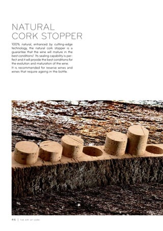 4 6 | T H E A R T O F C O R K
NATURAL
CORK STOPPER
100% natural, enhanced by cutting-edge
technology, the natural cork stopper is a
guarantee that the wine will mature in the
best conditions! Its sealing capability is per-
fect and it will provide the best conditions for
the evolution and maturation of the wine.
It is recommended for reserve wines and
wines that require ageing in the bottle.
 