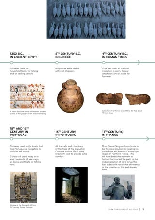 C O R K T H R O U G H O U T H I S T O R Y | 3
Cork was used for
household tools, for fishing
and for sealing vessels.
1300 B.C.,
IN ANCIENT EGYPT
A fresco from the tomb of Rameses, showing
scenes of the grape harvest and winemaking.
Amphorae were sealed
with cork stoppers.
5TH
CENTURY B.C.,
IN GREECE
Cork was used as thermal
insulation in roofs, to seal
amphorae and as soles for
footwear.
4TH
CENTURY B.C.,
IN ROMAN TIMES
Soles from the Roman era (395 to 30 AD), about
14.5 cm long.
Dom Pierre Pérignon found cork to
be the ideal solution for sealing his
wines from the famous Champagne
region in northern France. This
will have been the moment in
history that started the path to the
industrialization of cork, since this
had a decisive role in the affirmation
of the qualities of this well-known
wine.
17TH
CENTURY,
IN FRANCE
All the cells and chambers
of the friars of the Capuchin
Convent, built in 1560, were
lined with cork to provide extra
comfort.
16TH
CENTURY,
IN PORTUGAL
Cork was used in the boats that
took Portuguese navigators to
discover the world.
Cork is still used today, as it
was thousands of years ago,
as buoys and floats for fishing
nets.
15TH
AND 16TH
CENTURY, IN
PORTUGAL
Window of the Convent of Christ.
15th
century, Tomar, Portugal
 
