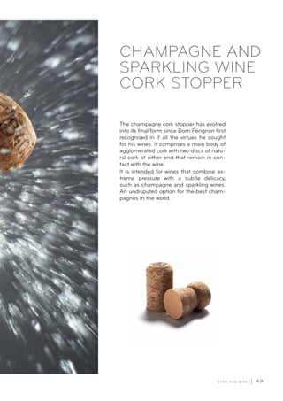 C O R K A N D W I N E | 4 9
CHAMPAGNE AND
SPARKLING WINE
CORK STOPPER
The champagne cork stopper has evolved
into its final form since Dom Pérignon first
recognised in it all the virtues he sought
for his wines. It comprises a main body of
agglomerated cork with two discs of natu-
ral cork at either end that remain in con-
tact with the wine.
It is intended for wines that combine ex-
treme pressure with a subtle delicacy,
such as champagne and sparkling wines.
An undisputed option for the best cham-
pagnes in the world.
 