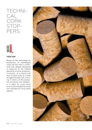 5 0 | T H E A R T O F C O R K
TECHNI-
CAL
CORK
STOP-
PERS
Based on the technology for
production of champagne
corks, the Twin Top® is a tech-
nical cork stopper developed
in response to the highest
demands of wine producers.
It consists of a natural cork
disc on both ends of a body
of agglomerated cork, ensur-
ing it retains all the proper-
ties of natural cork stoppers.
It is ideal for fruity wines
and recommended for wines
not intended for long bottle
ageing.
TWIN TOP
 