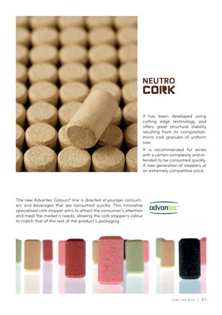 C O R K A N D W I N E | 5 1
It has been developed using
cutting edge technology, and
offers great structural stability
resulting from its composition:
micro cork granules of uniform
size.
It is recommended for wines
with a certain complexity and in-
tended to be consumed quickly.
A new generation of stoppers at
an extremely competitive price.
The new Advantec Colours® line is directed at younger consum-
ers and beverages that are consumed quickly. This innovative
specialised cork stopper aims to attract the consumer’s attention
and meet the market´s needs, allowing the cork stopper’s colour
to match that of the rest of the product’s packaging.
 