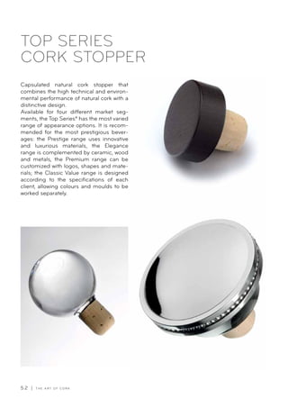 5 2 | T H E A R T O F C O R K
TOP SERIES
CORK STOPPER
Capsulated natural cork stopper that
combines the high technical and environ-
mental performance of natural cork with a
distinctive design.
Available for four different market seg-
ments, the Top Series® has the most varied
range of appearance options. It is recom-
mended for the most prestigious bever-
ages: the Prestige range uses innovative
and luxurious materials, the Elegance
range is complemented by ceramic, wood
and metals, the Premium range can be
customized with logos, shapes and mate-
rials; the Classic Value range is designed
according to the specifications of each
client, allowing colours and moulds to be
worked separately.
 