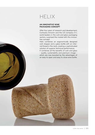 C O R K A N D W I N E | 5 5
After four years of research and development,
Corticeira Amorim and the US company O-I,
world leaders in the cork and glass packaging
sectors, surprised the market with this innova-
tive concept.
Helix combines an ergonomically designed
cork stopper and a glass bottle with an inter-
nal thread in the neck, creating a sophisticated
solution of superior technical performance.
It combines all the benefits of cork and glass
- quality, sustainability and premium image -
which are now boosted by the advantages of
an easy to open and easy to close wine bottle.
AN INNOVATIVE WINE
PACKAGING CONCEPT
HELIX
 