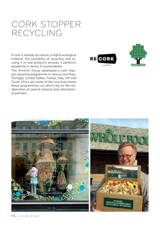 5 6 | T H E A R T O F C O R K
If cork is already, by nature, a highly ecological
material, the possibility of recycling and re-
using it in new products ensures it performs
excellently in terms of sustainability.
The Amorim Group developed a cork stop-
per recycling programme in various countries.
Portugal, United States, France, Italy, UK and
South Africa are some of the countries where
these programmes run, which rely on the col-
laboration of several national and internation-
al partners.
CORK STOPPER
RECYCLING
 