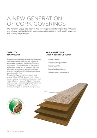 6 0 | T H E A R T O F C O R K
A NEW GENERATION
OF CORK COVERINGS
The Amorim Group has been in the coverings market for more than 40 years,
and is known worldwide for its pioneering and innovation in high quality coverings
with cutting edge designs.
The premium brand Wicanders has developed,
over several years, floor and wall coverings
with unique properties due to the Corktech
technology. The combination of the natural
and unique properties of cork with the most
advanced technology in a single multilayer
structure has allowed Wicanders to achieve a
superior quality floor.
The excellent performance is based on a
structural layer of high density cork - which
confers walking comfort, thermal comfort and
noise reduction - supported by an integrated
cork underlay - which strengthens the thermal
and acoustic properties. This floor has an
immediate impact in terms of energy saving.
More silence
More walking comfort
More warmth
More body wellness
More impact resistance
CORKTECH
TECHNOLOGY
MUCH MORE THAN
JUST A BEAUTIFUL FLOOR
 