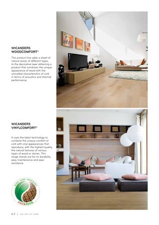 6 2 | T H E A R T O F C O R K
It uses the latest technology to
combine the unique comfort of
cork with vinyl appearances that
reproduce, with the highest quality,
the natural textures of various
types of wood or stones. This
range stands out for its durability,
easy maintenance and wear
resistance.
WICANDERS
VINYLCOMFORT®
This product line adds a sheet of
natural wood, of different types,
to the decorative layer obtaining a
product that combines the unique
appearance of wood with the
unrivalled characteristics of cork
in terms of acoustics and thermal
performance.
WICANDERS
WOODCOMFORT®
 