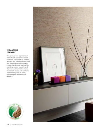 6 4 | T H E A R T O F C O R K
This product line represents an
alternative to conventional wall
coverings. The variety of patterns,
textures and colours creates warm
and elegant environments with
a natural and noble touch, while
providing greater acoustic and
thermal insulation to the home.
These cork-based wall solutions
are extremely easy to clean,
hypoallergenic and moisture
resistant.
WICANDERS
DEKWALL®
 