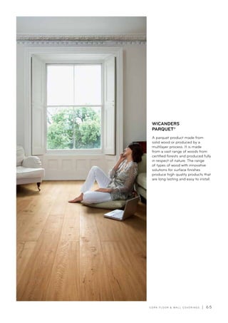 C O R K F LO O R  WA L L C O V E R I N G S | 6 5
A parquet product made from
solid wood or produced by a
multilayer process. It is made
from a vast range of woods from
certified forests and produced fully
in respect of nature. The range
of types of wood with innovative
solutions for surface finishes
produce high quality products that
are long lasting and easy to install.
WICANDERS
PARQUET®
 