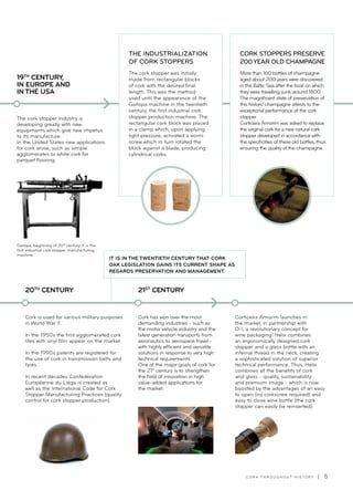 C O R K T H R O U G H O U T H I S T O R Y | 5
Cork is used for various military purposes
in World War II.
In the 1950s the first agglomerated cork
tiles with vinyl film appear on the market.
In the 1990s patents are registered for
the use of cork in transmission belts and
tyres.
In recent decades Confédération
Européenne du Liège is created as
well as the International Code for Cork
Stopper Manufacturing Practices (quality
control for cork stopper production).
20TH
CENTURY
Cork has won over the most
demanding industries - such as
the motor vehicle industry and the
latest generation transports from
aeronautics to aerospace travel -
with highly efficient and versatile
solutions in response to very high
technical requirements.
One of the major goals of cork for
the 21st
century is to strengthen
the field of innovation in high
value-added applications for
the market.
21ST
CENTURY
Corticeira Amorim launches in
the market, in partnership with
O-I, a revolutionary concept for
wine packaging! Helix combines
an ergonomically designed cork
stopper and a glass bottle with an
internal thread in the neck, creating
a sophisticated solution of superior
technical performance. Thus, Helix
combines all the benefits of cork
and glass - quality, sustainability
and premium image - which is now
boosted by the advantages of an easy
to open (no corkscrew required) and
easy to close wine bottle (the cork
stopper can easily be reinserted).
The cork stopper industry is
developing greatly with new
equipments which give new impetus
to its manufacture.
In the United States new applications
for cork arose, such as simple
agglomerates or white cork for
parquet flooring.
19TH
CENTURY,
IN EUROPE AND
IN THE USA
Garlopa, beginning of 20th
century. It is the
first industrial cork stopper manufacturing
machine.
THE INDUSTRIALIZATION
OF CORK STOPPERS
The cork stopper was initially
made from rectangular blocks
of cork with the desired final
length. This was the method
used until the appearance of the
Garlopa machine in the twentieth
century, the first industrial cork
stopper production machine. The
rectangular cork block was placed
in a clamp which, upon applying
light pressure, activated a worm
screw which in turn rotated the
block against a blade, producing
cylindrical corks.
CORK STOPPERS PRESERVE
200 YEAR OLD CHAMPAGNE
More than 160 bottles of champagne
aged about 200 years were discovered
in the Baltic Sea after the boat on which
they were travelling sunk around 1800.
The magnificent state of preservation of
this historic champagne attests to the
exceptional performance of the cork
stopper.
Corticeira Amorim was asked to replace
the original cork for a new natural cork
stopper developed in accordance with
the specificities of these old bottles, thus
ensuring the quality of the champagne.
IT IS IN THE TWENTIETH CENTURY THAT CORK
OAK LEGISLATION GAINS ITS CURRENT SHAPE AS
REGARDS PRESERVATION AND MANAGEMENT.
 