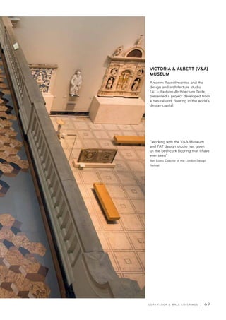 C O R K F LO O R  WA L L C O V E R I N G S | 6 9
VICTORIA  ALBERT (VA)
MUSEUM
Amorim Revestimentos and the
design and architecture studio
FAT – Fashion Architecture Taste,
presented a project developed from
a natural cork flooring in the world’s
design capital.
“Working with the VA Museum
and FAT design studio has given
us the best cork flooring that I have
ever seen”.
Ben Evans, Director of the London Design
Festival
 