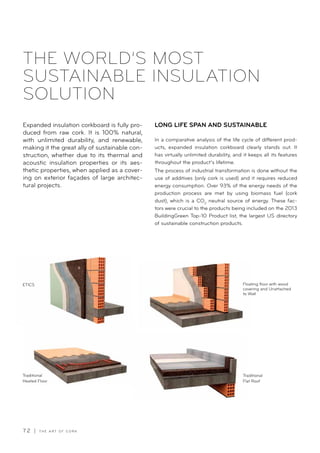 7 2 | T H E A R T O F C O R K
ETICS
Traditional
Flat Roof
Traditional
Heated Floor
Floating floor with wood
covering and Unattached
to Wall
Expanded insulation corkboard is fully pro-
duced from raw cork. It is 100% natural,
with unlimited durability, and renewable,
making it the great ally of sustainable con-
struction, whether due to its thermal and
acoustic insulation properties or its aes-
thetic properties, when applied as a cover-
ing on exterior façades of large architec-
tural projects.
THE WORLD’S MOST
SUSTAINABLE INSULATION
SOLUTION
In a comparative analysis of the life cycle of different prod-
ucts, expanded insulation corkboard clearly stands out. It
has virtually unlimited durability, and it keeps all its features
throughout the product’s lifetime.
The process of industrial transformation is done without the
use of additives (only cork is used) and it requires reduced
energy consumption. Over 93% of the energy needs of the
production process are met by using biomass fuel (cork
dust), which is a CO2
neutral source of energy. These fac-
tors were crucial to the products being included on the 2013
BuildingGreen Top-10 Product list, the largest US directory
of sustainable construction products.
LONG LIFE SPAN AND SUSTAINABLE
 