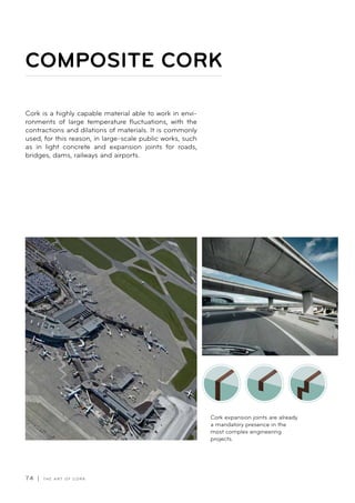 74 | T H E A R T O F C O R K
Cork is a highly capable material able to work in envi-
ronments of large temperature fluctuations, with the
contractions and dilations of materials. It is commonly
used, for this reason, in large-scale public works, such
as in light concrete and expansion joints for roads,
bridges, dams, railways and airports.
COMPOSITE CORK
Cork expansion joints are already
a mandatory presence in the
most complex engineering
projects.
 
