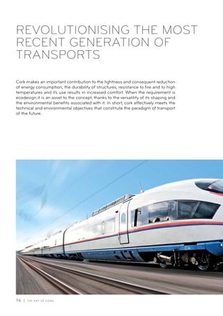 76 | T H E A R T O F C O R K
REVOLUTIONISING THE MOST
RECENT GENERATION OF
TRANSPORTS
Cork makes an important contribution to the lightness and consequent reduction
of energy consumption, the durability of structures, resistance to fire and to high
temperatures and its use results in increased comfort. When the requirement is
ecodesign it is an asset to the concept, thanks to the versatility of its shaping and
the environmental benefits associated with it. In short, cork effectively meets the
technical and environmental objectives that constitute the paradigm of transport
of the future.
 