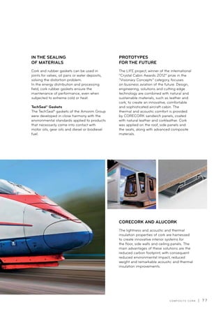 C O M P O S I T E C O R K | 7 7
The LIFE project, winner of the international
“Crystal Cabin Awards 2012” prize in the
“Visionary Concepts” category, focuses
on business aviation of the future. Design,
engineering, solutions and cutting edge
technology are combined with natural and
sustainable materials, such as leather and
cork, to create an innovative, comfortable
and sophisticated aircraft cabin. The
thermal and acoustic comfort is provided
by CORECORK sandwich panels, coated
with natural leather and corkleather. Cork
was applied on the roof, side panels and
the seats, along with advanced composite
materials.
PROTOTYPES
FOR THE FUTURE
Cork and rubber gaskets can be used in
joints for valves, oil pans or water deposits,
solving the distortion problem.
In the energy distribution and processing
field, cork rubber gaskets ensure the
maintenance of performance, even when
subjected to extreme cold or heat.
TechSeal® Gaskets
The TechSeal® gaskets of the Amorim Group
were developed in close harmony with the
environmental standards applied to products
that necessarily come into contact with
motor oils, gear oils and diesel or biodiesel
fuel.
IN THE SEALING
OF MATERIALS
The lightness and acoustic and thermal
insulation properties of cork are harnessed
to create innovative interior systems for
the floor, side walls and ceiling panels. The
main advantages of these solutions are the
reduced carbon footprint, with consequent
reduced environmental impact, reduced
weight and remarkable acoustic and thermal
insulation improvements.
CORECORK AND ALUCORK
 