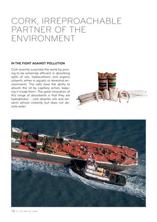 7 8 | T H E A R T O F C O R K
CORK, IRREPROACHABLE
PARTNER OF THE
ENVIRONMENT
IN THE FIGHT AGAINST POLLUTION
Cork recently surprised the world by prov-
ing to be extremely efficient in absorbing
spills of oils, hydrocarbons and organic
solvents, either in aquatic or terrestrial en-
vironments. The cells have the ability to
absorb the oil by capillary action, keep-
ing it inside them. The great innovation of
this range of absorbents is that they are
hydrophobic – cork absorbs oils and sol-
vents almost instantly, but does not ab-
sorb water.
 