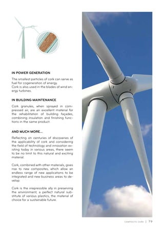 C O M P O S I T E C O R K | 7 9
IN POWER GENERATION
The smallest particles of cork can serve as
fuel for cogeneration of energy.
Cork is also used in the blades of wind en-
ergy turbines.
IN BUILDING MAINTENANCE
Cork granules, when sprayed in com-
pressed air, are an excellent material for
the rehabilitation of building façades,
combining insulation and finishing func-
tions in the same product.
AND MUCH MORE...
Reflecting on centuries of discoveries of
the applicability of cork and considering
the field of technology and innovation ex-
isting today in various areas, there seem
to be no limit to this natural and exciting
material.
Cork, combined with other materials, gives
rise to new composites, which allow an
endless range of new applications to be
integrated and new business areas to de-
velop.
Cork is the irrepressible ally in preserving
the environment, a perfect natural sub-
stitute of various plastics, the material of
choice for a sustainable future.
 