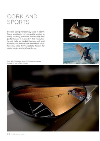 8 0 | T H E A R T O F C O R K
Besides being increasingly used in sports
floors worldwide, cork is widely applied in
many sporting materials, enhancing their
performance. It is used in the manufac-
ture of balls for football, hockey, golf, and
baseball, it is the base of badminton shut-
tlecocks, table tennis rackets, targets for
darts, kayaks and surfboards, etc..
Cork won 20 medals at the 2008 Olympic Games
through its use in Nelo canoes.
CORK AND
SPORTS
 