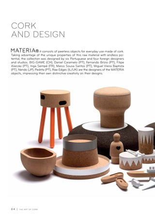 8 4 | T H E A R T O F C O R K
CORK
AND DESIGN
it consists of peerless objects for everyday use made of cork.
Taking advantage of the unique properties of this raw material with endless po-
tential, the collection was designed by six Portuguese and four foreign designers
and studios. BIG-GAME (CH), Daniel Caramelo (PT), Fernando Brízio (PT), Filipe
Alarcão (PT), Inga Sempé (FR), Marco Sousa Santos (PT), Miguel Vieira Baptista
(PT), Nendo (JP), Pedrita (PT), Raw Edges (IL/UK) are the designers of the MATERIA
objects, impressing their own distinctive creativity on their designs.
 