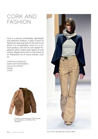 8 6 | T H E A R T O F C O R K
CORK AND
FASHION
Cork is a natural, comfortable, lightweight
and attractive material. It gives a touch of
distinction and originality to the items into
which it is incorporated, since it is a na-
tural product, cork has its own digital fin-
gerprint, which makes each object of cork
unique. Maybe that’s why it’s the choice of
an impressive list of luxury brands, such
as:
CHRISTIAN LOUBOUTIN
DIANE VON FURSTENBERG
STELLA McCARTNEY
PRADA
CHLOÉ
Corkwear, by the designer Todd Bracher
for Handmade, an exhibition by
Wallpaper
Suzan Heinz, Mercedes Benz Fashion Week
 