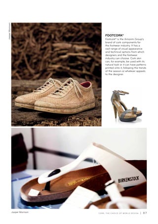 C O R K , T H E C H O I C E O F W O R L D D E S I G N | 8 7Jasper Morrison
FOOTCORK®
Footcork® is the Amorim Group’s
brand of cork components for
the footwear industry. It has a
vast range of visual appearance
and technical options from which
designers and the footwear
industry can choose. Cork skin
can, for example, be used with its
natural look or it can have patterns
printed onto it, following the trends
of the season or whatever appeals
to the designer.
JasperMorrison
 