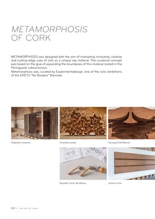 8 8 | T H E A R T O F C O R K
METAMORPHOSIS
OF CORK
METAMORPHOSIS was designed with the aim of motivating innovative, creative
and cutting-edge uses of cork as a unique raw material. The curatorial concept
was based on the goal of expanding the boundaries of this material rooted in the
Portuguese subconscious.
Metamorphosis was, curated by Experimentadesign, one of the core exhibitions
of the EXD’13 “No Borders” Biennale.
Amanda Levete
Eduardo Souto de Moura
Herzog  De Meuron
James Irvine
Alejandro Aravena
 