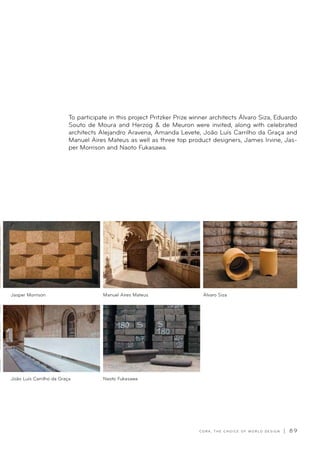C O R K , T H E C H O I C E O F W O R L D D E S I G N | 8 9
To participate in this project Pritzker Prize winner architects Álvaro Siza, Eduardo
Souto de Moura and Herzog  de Meuron were invited, along with celebrated
architects Alejandro Aravena, Amanda Levete, João Luís Carrilho da Graça and
Manuel Aires Mateus as well as three top product designers, James Irvine, Jas-
per Morrison and Naoto Fukasawa.
Manuel Aires Mateus
Naoto Fukasawa
Jasper Morrison
João Luís Carrilho da Graça
Álvaro Siza
 