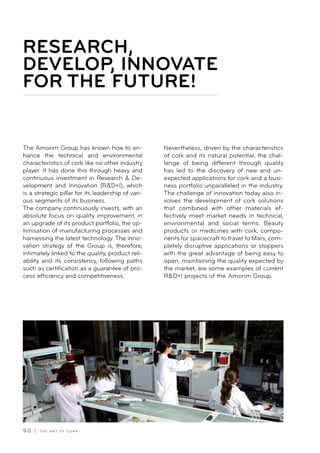 9 0 | T H E A R T O F C O R K
The Amorim Group has known how to en-
hance the technical and environmental
characteristics of cork like no other industry
player. It has done this through heavy and
continuous investment in Research  De-
velopment and Innovation (RD+I), which
is a strategic pillar for its leadership of vari-
ous segments of its business.
The company continuously invests, with an
absolute focus on quality improvement, in
an upgrade of its product portfolio, the op-
timisation of manufacturing processes and
harnessing the latest technology. The inno-
vation strategy of the Group is, therefore,
intimately linked to the quality, product reli-
ability and its consistency, following paths
such as certification as a guarantee of pro-
cess efficiency and competitiveness.
Nevertheless, driven by the characteristics
of cork and its natural potential, the chal-
lenge of being different through quality
has led to the discovery of new and un-
expected applications for cork and a busi-
ness portfolio unparalleled in the industry.
The challenge of innovation today also in-
volves the development of cork solutions
that combined with other materials ef-
fectively meet market needs in technical,
environmental and social terms. Beauty
products or medicines with cork, compo-
nents for spacecraft to travel to Mars, com-
pletely disruptive applications or stoppers
with the great advantage of being easy to
open, maintaining the quality expected by
the market, are some examples of current
RD+I projects of the Amorim Group.
RESEARCH,
DEVELOP, INNOVATE
FOR THE FUTURE!- _
 