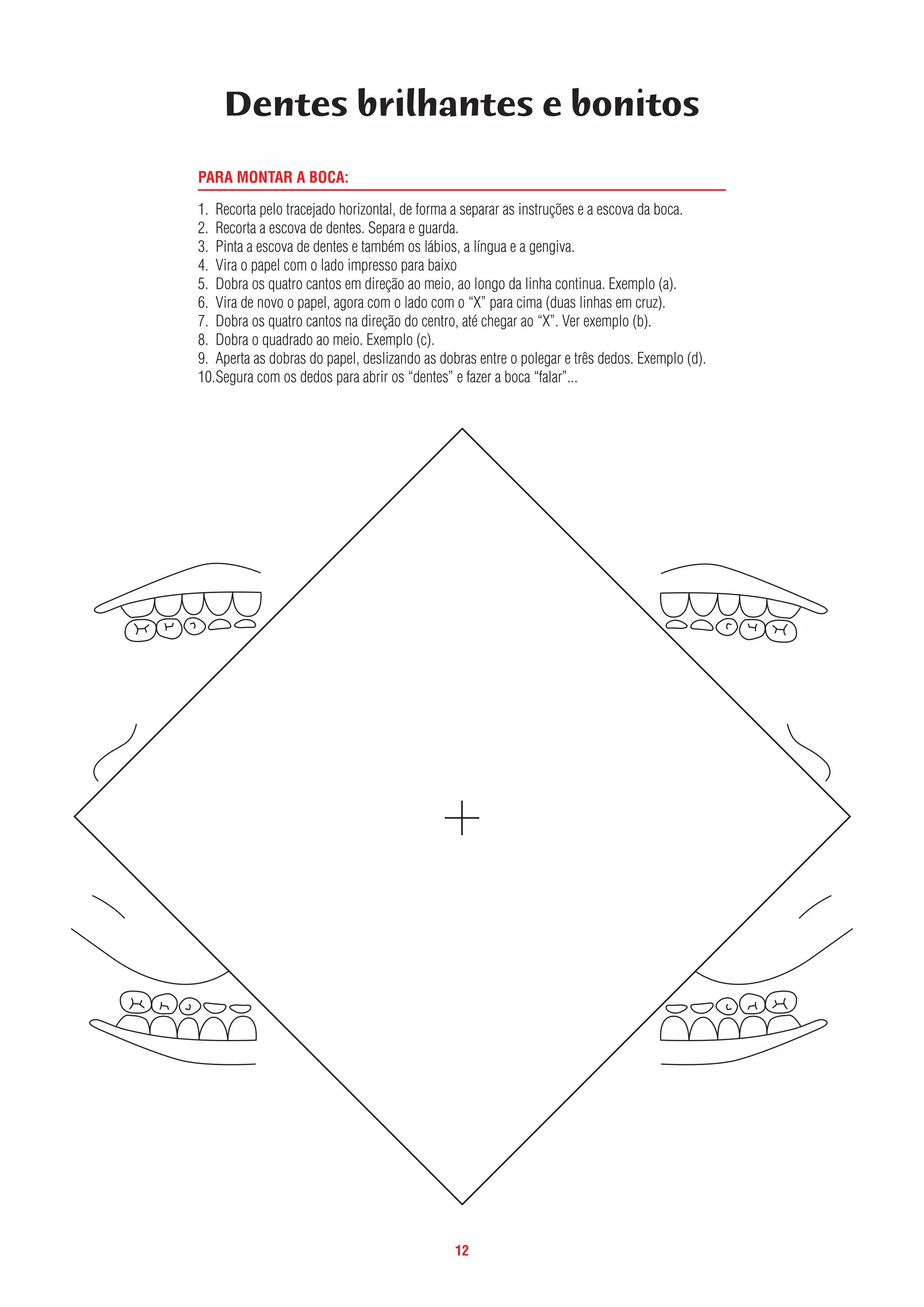 12
PARA MONTAR A BOCA:
1. Recorta pelo tracejado horizontal, de forma a separar as instruções e a escova da boca.
2. Recorta a escova de dentes. Separa e guarda.
3. Pinta a escova de dentes e também os lábios, a língua e a gengiva.
4. Vira o papel com o lado impresso para baixo
5. Dobra os quatro cantos em direção ao meio, ao longo da linha continua. Exemplo (a).
6. Vira de novo o papel, agora com o lado com o “X” para cima (duas linhas em cruz).
7. Dobra os quatro cantos na direção do centro, até chegar ao “X”. Ver exemplo (b).
8. Dobra o quadrado ao meio. Exemplo (c).
9. Aperta as dobras do papel, deslizando as dobras entre o polegar e três dedos. Exemplo (d).
10.Segura com os dedos para abrir os “dentes” e fazer a boca “falar”...
Dentes brilhantes e bonitos
 