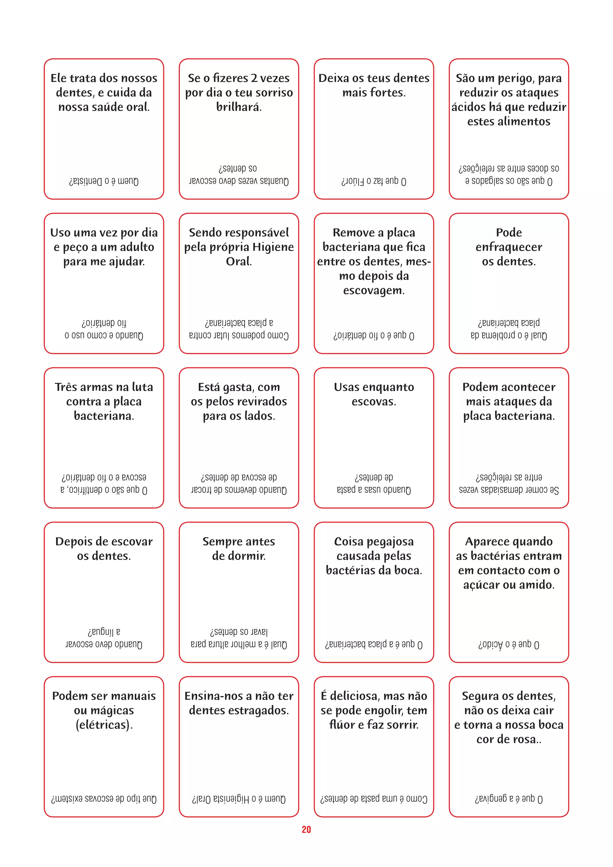 20
Ele trata dos nossos
dentes, e cuida da
nossa saúde oral.
QueméoDentista?
Quandoecomousoo
fiodentário?
Uso uma vez por dia
e peço a um adulto
para me ajudar.
Oquesãoodentífrico,a
escovaeofiodentário?
Três armas na luta
contra a placa
bacteriana.
Quandodevoescovar
alíngua?
Depois de escovar
os dentes.
Quetipodeescovasexistem?
Podem ser manuais
ou mágicas
(elétricas).
Quantasvezesdevoescovar
osdentes?
Se o fizeres 2 vezes
por dia o teu sorriso
brilhará.
Comopodemoslutarcontra
aplacabacteriana?
Sendo responsável
pela própria Higiene
Oral.
Quandodevemosdetrocar
deescovadedentes?
Está gasta, com
os pelos revirados
para os lados.
Qualéamelhoralturapara
lavarosdentes?
Sempre antes
de dormir.
QueméoHigienistaOral?
Ensina-nos a não ter
dentes estragados.
OquefazoFlúor?
Deixa os teus dentes
mais fortes.
Oqueéofiodentário?
Remove a placa
bacteriana que fica
entre os dentes, mes-
mo depois da
escovagem.
Quandousasapasta
dedentes?
Usas enquanto
escovas.
Oqueéaplacabacteriana?
Coisa pegajosa
causada pelas
bactérias da boca.
Comoéumapastadedentes?
É deliciosa, mas não
se pode engolir, tem
flúor e faz sorrir.
Oquesãoossalgadose
osdocesentreasrefeições?
São um perigo, para
reduzir os ataques
ácidos há que reduzir
estes alimentos
Qualéoproblemada
placabacteriana?
Pode
enfraquecer
os dentes.
Secomerdemasiadasvezes
entreasrefeições?
Podem acontecer
mais ataques da
placa bacteriana.
OqueéoÁcido?
Aparece quando
as bactérias entram
em contacto com o
açúcar ou amido.
Oqueéagengiva?
Segura os dentes,
não os deixa cair
e torna a nossa boca
cor de rosa..
 