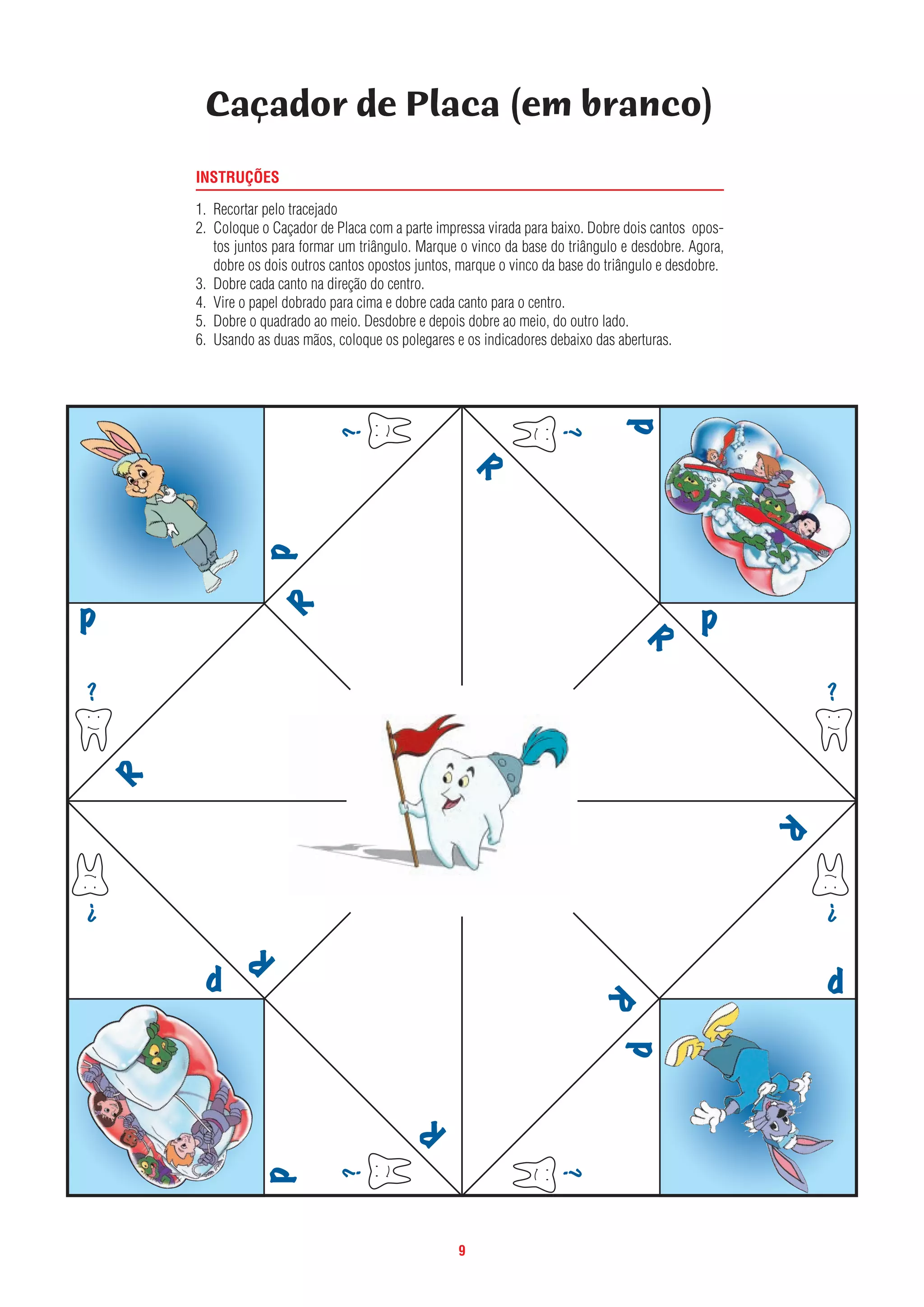 9
INSTRUÇÕES
1. Recortar pelo tracejado
2. Coloque o Caçador de Placa com a parte impressa virada para baixo. Dobre dois cantos opos-
tos juntos para formar um triângulo. Marque o vinco da base do triângulo e desdobre. Agora,
dobre os dois outros cantos opostos juntos, marque o vinco da base do triângulo e desdobre.
3. Dobre cada canto na direção do centro.
4. Vire o papel dobrado para cima e dobre cada canto para o centro.
5. Dobre o quadrado ao meio. Desdobre e depois dobre ao meio, do outro lado.
6. Usando as duas mãos, coloque os polegares e os indicadores debaixo das aberturas.
Caçador de Placa (em branco)
 