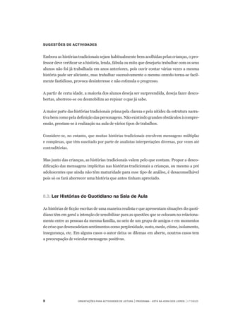 Orientações para Actividades de Leitura | Programa – Está na Hora dos Livros | 1.º ciclo
Sugestões de actividades
 
Embora as histórias tradicionais sejam habitualmente bem acolhidas pelas crianças, o pro-
fessor deve verificar se a história, lenda, fábula ou mito que desejaria trabalhar com os seus
alunos não foi já trabalhada em anos anteriores, pois ouvir contar várias vezes a mesma
história pode ser aliciante, mas trabalhar sucessivamente o mesmo enredo torna-se facil-
mente fastidioso, provoca desinteresse e não estimula o progresso.
A partir de certa idade, a maioria dos alunos deseja ser surpreendida, deseja fazer desco-
bertas, aborrece-se ou desmobiliza ao repisar o que já sabe.
A maior parte das histórias tradicionais prima pela clareza e pela nitidez da estrutura narra-
tiva bem como pela definição das personagens. Não existindo grandes obstáculos à compre-
ensão, prestam-se à realização na aula de vários tipos de trabalhos.
Considere-se, no entanto, que muitas histórias tradicionais envolvem mensagens múltiplas
e complexas, que têm suscitado por parte de analistas interpretações diversas, por vezes até
contraditórias.
Mas junto das crianças, as histórias tradicionais valem pelo que contam. Propor a desco-
dificação das mensagens implícitas nas histórias tradicionais a crianças, ou mesmo a pré
adolescentes que ainda não têm maturidade para esse tipo de análise, é desaconselhável
pois só os fará aborrecer uma história que antes tinham apreciado.
 
6.3.		Ler Histórias do Quotidiano na Sala de Aula
 
As histórias de ficção escritas de uma maneira realista e que apresentam situações do quoti-
diano têm em geral a intenção de sensibilizar para as questões que se colocam no relaciona-
mento entre as pessoas da mesma família, no seio de um grupo de amigos e em momentos	
decrisequedesencadeiamsentimentoscomoperplexidade,susto,medo,ciúme,isolamento,
insegurança, etc. Em alguns casos o autor deixa os dilemas em aberto, noutros casos tem	
a preocupação de veicular mensagens positivas.
	
 