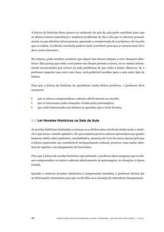 10	 Orientações para Actividades de Leitura | Programa – Está na Hora dos Livros | 1.º ciclo
A leitura de histórias deste género no ambiente da sala de aula pode contribuir para que
os alunos tomem consciência e analisem problemas do dia a dia que os afectem pessoal-
mente ou que afectem outras pessoas, apurando a compreensão de si próprios e do mundo
que os rodeia. A reflexão suscitada poderá ainda contribuir para que se tornem mais lúci-
dos e mais tolerantes.
No entanto, pode também acontecer que alguns dos alunos estejam a viver situações idên-
ticas e lhes pareça que estão a ser postos em cheque perante a turma, ou se sintam intima-
mente incomodados por reviver na aula problemas de que estão a tentar alhear-se. Se o
professor suspeitar que corre este risco, será preferível escolher para a aula outro tipo de
leitura.
	
Para que a leitura de histórias do quotidiano tenha efeitos positivos, o professor deve
assegurar:
◗	 	 que os alunos compreendem e aderem afectivamente ao enredo;
◗	 	 que se interessam pelas situações vividas pelas personagens;
◗	 	 que estão interessados em debater as questões que o texto levanta.
6.4.		Ler Novelas Históricas na Sala de Aula 
 
As novelas históricas destinadas a crianças ou a adolescentes envolvem muita acção e misté-
rio o que torna o enredo apelativo. De uma maneira geral os autores apresentam um quadro
bastante nítido sobre ambientes, mentalidades, maneiras de viver de outras épocas pelo que
a leitura representa um considerável enriquecimento cultural, promove uma maior aber-
tura de espírito e um alargamento de horizontes.
 
Para que a leitura de novelas históricas seja cativante, o professor deve assegurar que os alu-
nos compreendem os textos e aderem afectivamente às personagens, às situações, à época
tratada.
 
Quando o contexto levantar obstáculos à compreensão imediata, o professor deverá dar	
as informações necessárias para que as dúvidas ou a sensação de estranheza desapareçam.
 
 