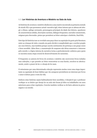 11	 Orientações para Actividades de Leitura | Programa – Está na Hora dos Livros | 1.º ciclo
6.5.		Ler Histórias de Aventura e Mistério na Sala de Aula 
 
As histórias de aventura e mistério obedecem a uma matriz encontrada na primeira metade
do século XX e que permanece actual: narrativa ágil, ritmo intenso que se adensa até atin-
gir o clímax, epílogo serenante, personagens principais da idade dos leitores, opositores
de características nítidas, descrições sucintas, diálogos frequentes; narrador omnisciente,
enigmas para desvendar, pistas que permitem ao leitor antecipar o desfecho, final feliz.
 
Este tipo de histórias tem-se revelado uma peça chave na aquisição do gosto pela literatura
entre as crianças de todo o mundo em parte devido à cumplicidade que o escritor propõe
aos seus leitores, mas também porque suscita sentimentos de pertença a um grupo coeso
e bem sucedido. Além disso, a manutenção do suspense não deixa esmorecer o interesse
pelo enredo e a lógica interna da narrativa torna-a particularmente sedutora para quem
se encontra numa etapa crucial do desenvolvimento do raciocínio.  
 
É frequentes os autores de livros de aventura e mistério não escreverem livros isolados
mas colecções, o que permite ao leitor reencontrar os seus heróis, envolver-se afectiva-
mente, sentir o prazer de ler e o desejo de ler mais.
O entusiasmo por uma determinada colecção representa muitas vezes uma etapa impor-
tante na aquisição de bons hábitos que vão assegurar persistência no interesse por livros
e amor à leitura para o resto da vida.
 
Embora estas histórias sejam habitualmente bem sucedidas, é desejável que o professor
verifique se os títulos que deseja ler na aula não foram já lidos ou trabalhados em anos
anteriores para evitar repetições. Convém também verificar se de facto aderem às perso-
nagens e ao enredo.
 
 