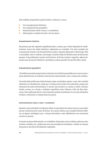 14	 Orientações para Actividades de Leitura | Programa – Está na Hora dos Livros | 1.º ciclo
Este trabalho preparatório poderá incluir, conforme os casos:
◗	 	 Um enquadramento histórico;
◗		 Um enquadramento geográfico;
◗	 	 Esclarecimentos sobre o tema e o vocabulário;
◗	 	 Informações a respeito do autor e da sua época.
 
Enquadramento histórico
 
Há poemas que não adquirem significado pleno a menos que o leitor disponha de conhe-
cimentos acerca dos dados históricos subjacentes ao conteúdo. Um bom exemplo são	
os poemas de Camões e de Fernando Pessoa sobre o Gigante Adamastor/ Mostrengo. Não
se aconselha, como é evidente, uma longa e exaustiva lição de História antes da leitura dos
poemas. O procedimento correcto será fornecer, de forma sucinta e sugestiva, alguns ele-
mentos que sirvam de referência e permitam ao aluno perceber do que lhes fala o poeta.
 
Enquadramento geográfico
 É também necessário proporcionar elementos de referência geográfica nos casos em que o
poeta aborda locais ou acidentes naturais bem determinados, que a criança não conheça.
Uma descrição poética que inclua bosques, lagos, montanhas, grutas, o mar, não constitui
obstáculo ao entendimento, ainda que a criança nunca tenha visto nada disso, porque são
elementos há muito interiorizados. O mesmo não acontece se o poeta se refere a fiordes,
tundra, savana, ou a locais e acidentes específicos como Calecute, Cabo da Boa Espe-
rança. Sem explicação prévia, estes elementos podem transformar-se em reais obstáculos
à leitura e obscurecer a compreensão do poema.
 
Esclarecimentos sobre o tema / vocabulário
 
Quando o tema abordado é totalmente alheio à experiência dos alunos torna-se necessário
prestar esclarecimentos antes da leitura. Se o poeta utilizou, por exemplo histórias bíbli-
cas ou figuras mitológicas que a criança desconhece, mais dificilmente esta encontrará
encanto no poema.
 
O mesmo se passa relativamente ao vocabulário. Expressões como via láctea, palavras como
cortesia, escudeiro, etc., podem provocar uma sensação de estranheza, e afastar as crianças
da poesia se não forem devidamente explicadas.
 