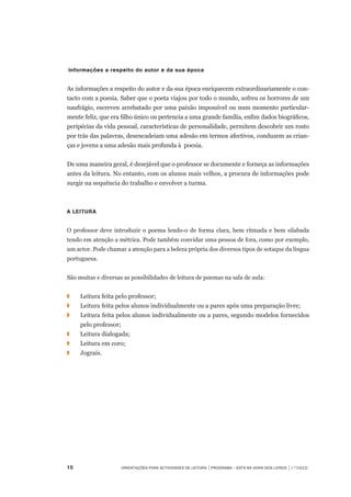 15	 Orientações para Actividades de Leitura | Programa – Está na Hora dos Livros | 1.º ciclo
 Informações a respeito do autor e da sua época
 
As informações a respeito do autor e da sua época enriquecem extraordinariamente o con-
tacto com a poesia. Saber que o poeta viajou por todo o mundo, sofreu os horrores de um
naufrágio, escreveu arrebatado por uma paixão impossível ou num momento particular-
mente feliz, que era filho único ou pertencia a uma grande família, enfim dados biográficos,
peripécias da vida pessoal, características de personalidade, permitem descobrir um rosto
por trás das palavras, desencadeiam uma adesão em termos afectivos, conduzem as crian-
ças e jovens a uma adesão mais profunda à  poesia.
 
De uma maneira geral, é desejável que o professor se documente e forneça as informações
antes da leitura. No entanto, com os alunos mais velhos, a procura de informações pode
surgir na sequência do trabalho e envolver a turma.
 
A leitura
 
O professor deve introduzir o poema lendo-o de forma clara, bem ritmada e bem silabada
tendo em atenção a métrica. Pode também convidar uma pessoa de fora, como por exemplo,
um actor. Pode chamar a atenção para a beleza própria dos diversos tipos de sotaque da língua
portuguesa.
 
São muitas e diversas as possibilidades de leitura de poemas na sala de aula:
◗	 	 Leitura feita pelo professor;
◗	 	 Leitura feita pelos alunos individualmente ou a pares após uma preparação livre;
◗		 Leitura feita pelos alunos individualmente ou a pares, segundo modelos fornecidos
pelo professor;
◗	 	 Leitura dialogada;
◗	 	 Leitura em coro;
◗	 	 Jograis.
 