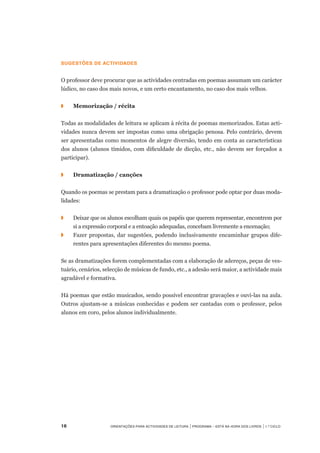 16	 Orientações para Actividades de Leitura | Programa – Está na Hora dos Livros | 1.º ciclo
Sugestões de actividades
 
O professor deve procurar que as actividades centradas em poemas assumam um carácter
lúdico, no caso dos mais novos, e um certo encantamento, no caso dos mais velhos.
 
◗	 	 Memorização / récita
 
Todas as modalidades de leitura se aplicam à récita de poemas memorizados. Estas acti-
vidades nunca devem ser impostas como uma obrigação penosa. Pelo contrário, devem
ser apresentadas como momentos de alegre diversão, tendo em conta as características
dos alunos (alunos tímidos, com dificuldade de dicção, etc., não devem ser forçados a
participar).
◗	 	 Dramatização / canções
 
Quando os poemas se prestam para a dramatização o professor pode optar por duas moda-
lidades:
◗		 Deixar que os alunos escolham quais os papéis que querem representar, encontrem por
si a expressão corporal e a entoação adequadas, concebam livremente a encenação;
◗		 Fazer propostas, dar sugestões, podendo inclusivamente encaminhar grupos dife-
rentes para apresentações diferentes do mesmo poema.
 
Se as dramatizações forem complementadas com a elaboração de adereços, peças de ves-
tuário, cenários, selecção de músicas de fundo, etc., a adesão será maior, a actividade mais
agradável e formativa.
 
Há poemas que estão musicados, sendo possível encontrar gravações e ouvi-las na aula.
Outros ajustam-se a músicas conhecidas e podem ser cantadas com o professor, pelos
alunos em coro, pelos alunos individualmente.
 