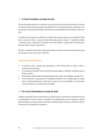 17	 Orientações para Actividades de Leitura | Programa – Está na Hora dos Livros | 1.º ciclo
6.7.		O Texto Dramático na Sala de Aula
O texto dramático promove o contacto com uma forma de expressão escrita que os alunos
encontram menos frequentemente, que dificilmente os atrai para a leitura autónoma, mas
que afinal se torna muito apelativo quando lido na aula pelo facto de reproduzir o discurso
oral.
 
A escolha de uma peça para trabalho na sala de aula exige no entanto que o professor além
de ter em conta o tema – mais ou menos adequado aos seus alunos -  considere também
a extensão, pois a ausência de narrador torna mais difícil a apropriação da história por
parte de leitores menos experientes.
Não deve o professor alimentar a expectativa de que a maioria dos alunos lerá partes da peça
em casa pois o mais certo é não o fazerem.
 
Sugestões de actividades
 
◗	 	 O professor deve começar por apresentar o livro informando os alunos sobre o
assunto central da peça.
◗		 Se considerar útil pode fazer uma lista das personagens e solicitar voluntários para a
leitura rotativa.
◗		 Pode sugerir variados tipos de interpretação (mais neutra, mais enfática, cantada, etc.).
◗		 Se for oportuno, a peça pode ser trabalhada também com a colaboração de outras
áreas e representada para a escola, para os pais, para a comunidade, ou na presença
do autor da peça, caso tenha sido convidado.
6.8.		Os Livros Informativos na Sala de Aula
A leitura orientada de livros informativos na sala de aula é uma das bases essenciais de toda
a aprendizagem escolar. Suscita a aquisição de conhecimentos novos, prepara os alunos
para estudarem com autonomia, recorrendo a diferentes tipos de textos e estimula o desen-
volvimento de competências cognitivas.
 