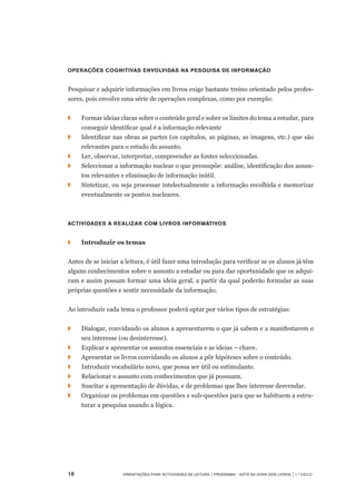 18	 Orientações para Actividades de Leitura | Programa – Está na Hora dos Livros | 1.º ciclo
Operações cognitivas envolvidas na pesquisa de informação
Pesquisar e adquirir informações em livros exige bastante treino orientado pelos profes-
sores, pois envolve uma série de operações complexas, como por exemplo:
◗		 Formar ideias claras sobre o conteúdo geral e sobre os limites do tema a estudar, para
conseguir identificar qual é a informação relevante
◗		 Identificar nas obras as partes (os capítulos, as páginas, as imagens, etc.) que são
relevantes para o estudo do assunto.
◗		 Ler, observar, interpretar, compreender as fontes seleccionadas.
◗		 Seleccionar a informação nuclear o que pressupõe: análise, identificação dos assun-
tos relevantes e eliminação de informação inútil.
◗		 Sintetizar, ou seja processar intelectualmente a informação recolhida e memorizar
eventualmente os pontos nucleares.
Actividades a realizar com livros informativos
◗	 	 Introduzir os temas
Antes de se iniciar a leitura, é útil fazer uma introdução para verificar se os alunos já têm
alguns conhecimentos sobre o assunto a estudar ou para dar oportunidade que os adqui-
ram e assim possam formar uma ideia geral, a partir da qual poderão formular as suas
próprias questões e sentir necessidade da informação.
Ao introduzir cada tema o professor poderá optar por vários tipos de estratégias:
◗		 Dialogar, convidando os alunos a apresentarem o que já sabem e a manifestarem o
seu interesse (ou desinteresse).
◗	 	 Explicar e apresentar os assuntos essenciais e as ideias – chave.
◗	 	 Apresentar os livros convidando os alunos a pôr hipóteses sobre o conteúdo.
◗		 Introduzir vocabulário novo, que possa ser útil ou estimulante.
◗	 	 Relacionar o assunto com conhecimentos que já possuam.
◗		 Suscitar a apresentação de dúvidas, e de problemas que lhes interesse desvendar.
◗		 Organizar os problemas em questões e sub-questões para que se habituem a estru-
turar a pesquisa usando a lógica.
 