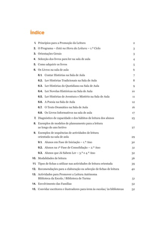 Índice
	 1.	 Princípios para a Promoção da Leitura	 2
	 2.	 O Programa – Está na Hora da Leitura – 1.º Ciclo	 3
	 3.	 Orientações Gerais	 3
	 4.	 Selecção dos livros para ler na sala de aula	 4
	 5. 	 Como adquirir os livros	 5
	 6.	 Os Livros na sala de aula	 6
		 6.1.	 Contar Histórias na Sala de Aula 	 7
		 6.2.	 Ler Histórias Tradicionais na Sala de Aula	 8
		 6.3.	 Ler Histórias do Quotidiano na Sala de Aula	 9
		 6.4.	 Ler Novelas Históricas na Sala de Aula 	 10
		 6.5.	 Ler Histórias de Aventura e Mistério na Sala de Aula 	 11
		 6.6.	 A Poesia na Sala de Aula	 12
		 6.7.	 O Texto Dramático na Sala de Aula	 16
		 6.8.	 Os Livros Informativos na sala de aula 	 17
	 7.	 Diagnóstico de capacidade e dos hábitos de leitura dos alunos	 25
	 8.	 Exemplos de modelos de planeamento para a leitura
	 	 ao longo do ano lectivo	 27
	 9.	 Exemplos de sequências de actividades de leitura
	 	 orientada na sala de aula	 29
		 9.1.	 Alunos em Fase de Iniciação – 1.º Ano 	 30
		 9.2.	 Alunos na 1ª Fase de Consolidação – 2.º Ano	 31
		 9.3.	 Alunos que Já Sabem Ler – 3.º e 4.º Ano	 32
	 10.	 Modalidades de leitura	 36
	 11.	 Tipos de fichas a utilizar nas actividades de leitura orientada	 39
	 12.	 Recomendações para a elaboração ou selecção de fichas de leitura	 40
	 13.	 Actividades para Promover a Leitura Autónoma
	 	 Biblioteca da Escola / Biblioteca de Turma	 51
	 14.	 Envolvimento das Famílias	 52
	 15.	 Convidar escritores e ilustradores para irem às escolas/ às bibliotecas	 52
 