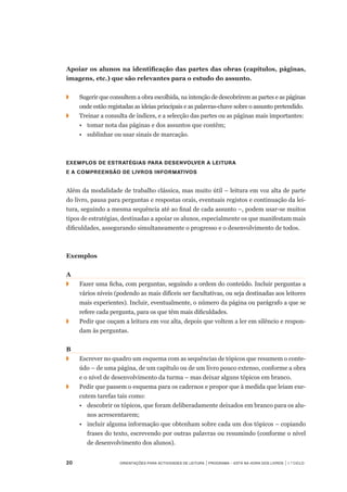 20	 Orientações para Actividades de Leitura | Programa – Está na Hora dos Livros | 1.º ciclo
Apoiar os alunos na identificação das partes das obras (capítulos, páginas,
imagens, etc.) que são relevantes para o estudo do assunto.
◗		 Sugerir que consultem a obra escolhida, na intenção de descobrirem as partes e as páginas
onde estão registadas as ideias principais e as palavras-chave sobre o assunto pretendido.
◗		 Treinar a consulta de índices, e a selecção das partes ou as páginas mais importantes:
	 •	 tomar nota das páginas e dos assuntos que contêm;
	 •	 sublinhar ou usar sinais de marcação.
Exemplos de estratégias para desenvolver a leitura
e a compreensão de livros informativos
Além da modalidade de trabalho clássica, mas muito útil – leitura em voz alta de parte	
do livro, pausa para perguntas e respostas orais, eventuais registos e continuação da lei-
tura, seguindo a mesma sequência até ao final de cada assunto –, podem usar-se muitos
tipos de estratégias, destinadas a apoiar os alunos, especialmente os que manifestam mais
dificuldades, assegurando simultaneamente o progresso e o desenvolvimento de todos.
Exemplos
A
◗		 Fazer uma ficha, com perguntas, seguindo a ordem do conteúdo. Incluir perguntas a
vários níveis (podendo as mais difíceis ser facultativas, ou seja destinadas aos leitores
mais experientes). Incluir, eventualmente, o número da página ou parágrafo a que se
refere cada pergunta, para os que têm mais dificuldades.
◗		 Pedir que ouçam a leitura em voz alta, depois que voltem a ler em silêncio e respon-
dam às perguntas.
B
◗	 	 Escrever no quadro um esquema com as sequências de tópicos que resumem o conte-
údo – de uma página, de um capítulo ou de um livro pouco extenso, conforme a obra
e o nível de desenvolvimento da turma – mas deixar alguns tópicos em branco.
◗	 	 Pedir que passem o esquema para os cadernos e propor que à medida que leiam exe-
cutem tarefas tais como:
	 •	 descobrir os tópicos, que foram deliberadamente deixados em branco para os alu-
nos acrescentarem;
	 •	 incluir alguma informação que obtenham sobre cada um dos tópicos – copiando
frases do texto, escrevendo por outras palavras ou resumindo (conforme o nível
de desenvolvimento dos alunos).
 